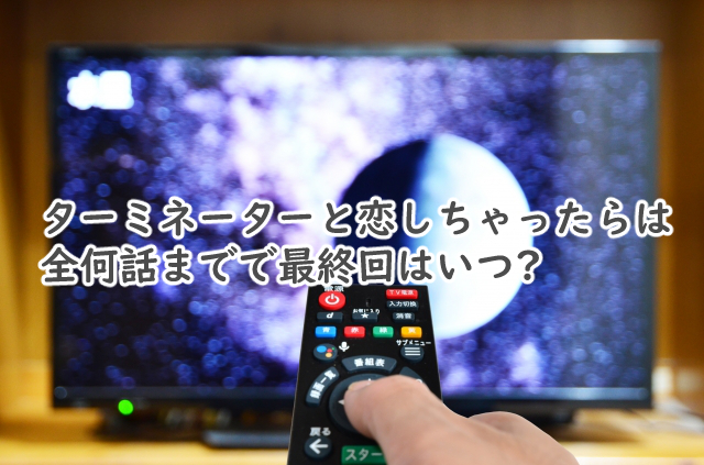 ターミネーターと恋しちゃったらは全何話まで?最終回はいつ?